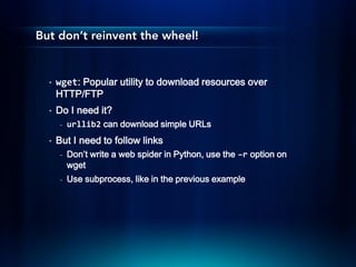 But don’t reinvent the wheel!


  •   wget: Popular utility to download resources over
      HTTP/FTP
  •   Do I need it?
       -   urllib2 can download simple URLs
  •   But I need to follow links
       -   Don’t write a web spider in Python, use the –r option on
           wget
       -   Use subprocess, like in the previous example
 