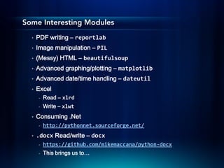 Some Interesting Modules
  •   PDF writing – reportlab
  •   Image manipulation – PIL
  •   (Messy) HTML – beautifulsoup
  •   Advanced graphing/plotting – matplotlib
  •   Advanced date/time handling – dateutil
  •   Excel
      -   Read – xlrd
      -   Write – xlwt
  •   Consuming .Net
      -   http://pythonnet.sourceforge.net/
  •   .docx Read/write – docx
      -   https://github.com/mikemaccana/python-docx
      -   This brings us to…
 