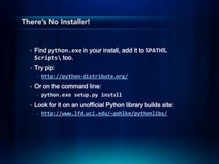 There’s No Installer!


  •   Find python.exe in your install, add it to %PATH%.
      Scripts too.
  •   Try pip:
       -   http://python-distribute.org/
  •   Or on the command line:
       -   python.exe setup.py install
  •   Look for it on an unofficial Python library builds site:
       -   http://www.lfd.uci.edu/~gohlke/pythonlibs/
 