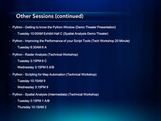 Other Sessions (continued)
•   Python - Getting to know the Python Window (Demo Theater Presentation)

     -   Tuesday 10:00AM Exhibit Hall C (Spatial Analysis Demo Theater)

•   Python - Improving the Performance of your Script Tools (Tech Workshop 20 Minute)

     -   Tuesday 8:30AM 6 A

•   Python - Raster Analysis (Technical Workshop)

     -   Tuesday 3:15PM 6 C
     -   Wednesday 3:15PM 5 A/B

•   Python - Scripting for Map Automation (Technical Workshop)

     -   Tuesday 10:15AM 9
     -   Wednesday 3:15PM 9

•   Python - Spatial Analysis (Intermediate) (Technical Workshop)

     -   Tuesday 3:15PM 1 A/B
     -   Thursday 10:15AM 2
 