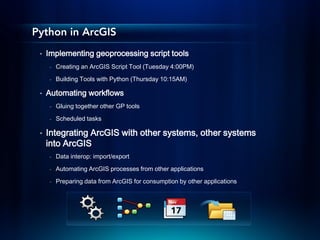 Python in ArcGIS
 •   Implementing geoprocessing script tools
      -   Creating an ArcGIS Script Tool (Tuesday 4:00PM)
      -   Building Tools with Python (Thursday 10:15AM)

 •   Automating workflows
      -   Gluing together other GP tools

      -   Scheduled tasks

 •   Integrating ArcGIS with other systems, other systems
     into ArcGIS
      -   Data interop: import/export
      -   Automating ArcGIS processes from other applications
      -   Preparing data from ArcGIS for consumption by other applications
 