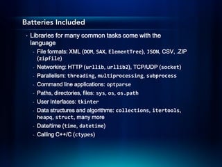 Batteries Included
 •   Libraries for many common tasks come with the
     language
     -   File formats: XML (DOM, SAX, ElementTree), JSON, CSV, .ZIP
         (zipfile)
     -   Networking: HTTP (urllib, urllib2), TCP/UDP (socket)
     -   Parallelism: threading, multiprocessing, subprocess
     -   Command line applications: optparse
     -   Paths, directories, files: sys, os, os.path
     -   User Interfaces: tkinter
     -   Data structures and algorithms: collections, itertools,
         heapq, struct, many more
     -   Date/time (time, datetime)
     -   Calling C++/C (ctypes)
 