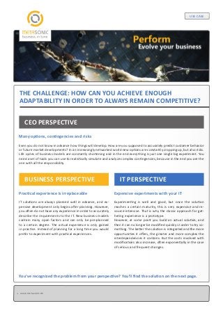 USE CASE

THE CHALLENGE: HOW CAN YOU ACHIEVE ENOUGH
ADAPTABILITY IN ORDER TO ALWAYS REMAIN COMPETITIVE?
CEO PERSPECTIVE
Many options, contingencies and risks
Even you do not know in advance how things will develop. How are you supposed to accurately predict customer behavior
or future market developments? In an increasingly networked world new options are constantly cropping up, but also risks.
Life cycles of business models are constantly shortening and in the end everything is just one single big experiment. You
need a set of tools you can use to realistically simulate and analyze complex contingencies, because in the end you are the
one with all the responsibility.

BUSINESS PERSPECTIVE

IT PERSPECTIVE

Practical experience is irreplaceable

Expensive experiments with your IT

IT solutions are always planned well in advance, and expensive development only begins after planning. However,
you often do not have any experience in order to accurately
describe the requirements to the IT. New business models
contain many open factors and can only be pre-planned
to a certain degree. The actual experience is only gained
in practice. Instead of planning for a long time you would
prefer to experiment with practical experiences.

Experimenting is well and good, but once the solution
reaches a certain maturity, this is very expensive and resource-intensive. That is why the classic approach for gathering experience is a prototype.
However, at some point you build an actual solution, and
then it can no longer be modified quickly in order to try something. The better the solution is integrated and the more
opportunities it offers, the greater and more complex the
interdependencies it contains. But the costs involved with
modifications also increase, often exponentially in the case
of serious and frequent changes.

You‘ve recognized the problem from your perspective? You‘ll find the solution on the next page.

www.metasonic.de

 