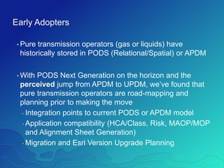 Early Adopters
• Pure transmission operators (gas or liquids) have
historically stored in PODS (Relational/Spatial) or APDM
• With PODS Next Generation on the horizon and the
perceived jump from APDM to UPDM, we’ve found that
pure transmission operators are road-mapping and
planning prior to making the move
- Integration points to current PODS or APDM model
- Application compatibility (HCA/Class, Risk, MAOP/MOP
and Alignment Sheet Generation)
- Migration and Esri Version Upgrade Planning
 