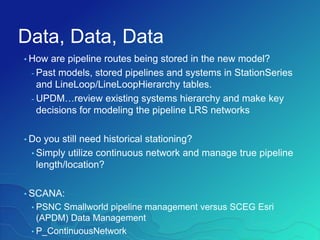Data, Data, Data
• How are pipeline routes being stored in the new model?
- Past models, stored pipelines and systems in StationSeries
and LineLoop/LineLoopHierarchy tables.
- UPDM…review existing systems hierarchy and make key
decisions for modeling the pipeline LRS networks
• Do you still need historical stationing?
• Simply utilize continuous network and manage true pipeline
length/location?
• SCANA:
• PSNC Smallworld pipeline management versus SCEG Esri
(APDM) Data Management
• P_ContinuousNetwork
 