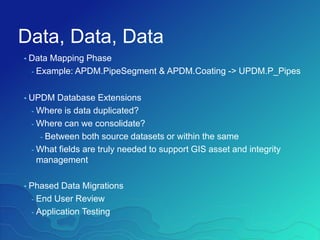 Data, Data, Data
• Data Mapping Phase
- Example: APDM.PipeSegment & APDM.Coating -> UPDM.P_Pipes
• UPDM Database Extensions
- Where is data duplicated?
- Where can we consolidate?
- Between both source datasets or within the same
- What fields are truly needed to support GIS asset and integrity
management
• Phased Data Migrations
- End User Review
- Application Testing
 
