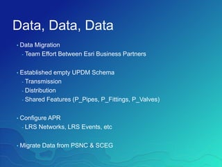 Data, Data, Data
• Data Migration
- Team Effort Between Esri Business Partners
• Established empty UPDM Schema
- Transmission
- Distribution
- Shared Features (P_Pipes, P_Fittings, P_Valves)
• Configure APR
- LRS Networks, LRS Events, etc
• Migrate Data from PSNC & SCEG
 