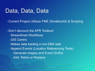 Data, Data, Data
• Current Project Utilizes FME (Smallworld) & Scripting
• Don’t discount the APR Toolbox!
- Streamlined Workflows
- GIS Centric
- Makes data loading a non-DBA task
- Append Events (Location Referencing Tools)
- Generate shapes and Event GUIDs
- Add, Retire or Replace
 