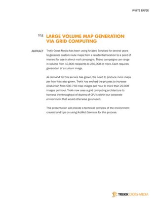 WHITE PAPER




    TITLE
            LARGE VOLUME MAP GENERATION
            VIA GRID COMPUTING

ABSTRACT    Trekk Cross-Media has been using ArcWeb Services for several years
            to generate custom route maps from a residential location to a point of
            interest for use in direct mail campaigns. These campaigns can range
            in volume from 10,000 recipients to 250,000 or more. Each requires
            generation of a custom image.


            As demand for this service has grown, the need to produce more maps
            per hour has also grown. Trekk has evolved the process to increase
            production from 500-750 map images per hour to more than 20,000
            images per hour. Trekk now uses a grid computing architecture to
            harness the throughput of dozens of CPU’s within our corporate
            environment that would otherwise go unused.


            This presentation will provide a technical overview of the environment
            created and tips on using ArcWeb Services for this process.
 