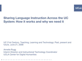 Sharing Language Instruction Across the UC
System: How it works and why we need it
UC 21st Century. Teaching, Learning and Technology: Past, present and
future. June 21, 2008
Annelie Rugg
Interim Director and Instructional Technology Coordinator
UCLA Center for Digital Humanities
 