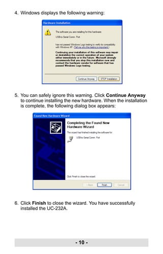 - 10 -
4. Windows displays the following warning:
5. You can safely ignore this warning. Click Continue Anyway
to continue installing the new hardware. When the installation
is complete, the following dialog box appears:
6. Click Finish to close the wizard. You have successfully
installed the UC-232A.
uc232a.fm Page 10 Monday, July 23, 2007 3:36 PM
 