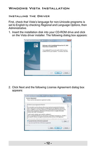 - 12 -
Windows Vista Installation
Installing the Driver
First, check that Vista’s language for non-Unicode programs is
set to English by checking Regional and Language Options, then
Administrative.
1. Insert the installation disk into your CD-ROM drive and click
on the Vista driver installer. The following dialog box appears:
2. Click Next and the following License Agreement dialog box
appears:
uc232a.fm Page 12 Monday, July 23, 2007 3:36 PM
 