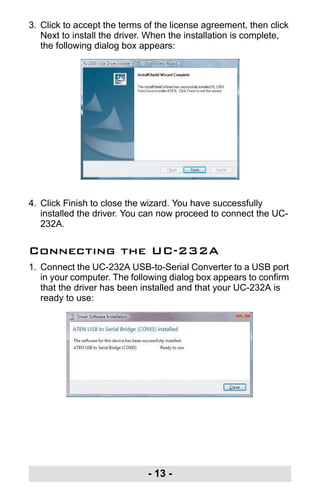 - 13 -
3. Click to accept the terms of the license agreement, then click
Next to install the driver. When the installation is complete,
the following dialog box appears:
4. Click Finish to close the wizard. You have successfully
installed the driver. You can now proceed to connect the UC-
232A.
Connecting the UC-232A
1. Connect the UC-232A USB-to-Serial Converter to a USB port
in your computer. The following dialog box appears to confirm
that the driver has been installed and that your UC-232A is
ready to use:
uc232a.fm Page 13 Monday, July 23, 2007 3:36 PM
 