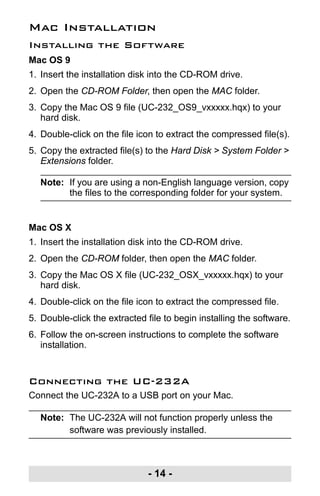 - 14 -
Mac Installation
Installing the Software
Mac OS 9
1. Insert the installation disk into the CD-ROM drive.
2. Open the CD-ROM Folder, then open the MAC folder.
3. Copy the Mac OS 9 file (UC-232_OS9_vxxxxx.hqx) to your
hard disk.
4. Double-click on the file icon to extract the compressed file(s).
5. Copy the extracted file(s) to the Hard Disk > System Folder >
Extensions folder.
Note: If you are using a non-English language version, copy
the files to the corresponding folder for your system.
Mac OS X
1. Insert the installation disk into the CD-ROM drive.
2. Open the CD-ROM folder, then open the MAC folder.
3. Copy the Mac OS X file (UC-232_OSX_vxxxxx.hqx) to your
hard disk.
4. Double-click on the file icon to extract the compressed file.
5. Double-click the extracted file to begin installing the software.
6. Follow the on-screen instructions to complete the software
installation.
Connecting the UC-232A
Connect the UC-232A to a USB port on your Mac.
Note: The UC-232A will not function properly unless the
software was previously installed.
uc232a.fm Page 14 Monday, July 23, 2007 3:36 PM
 