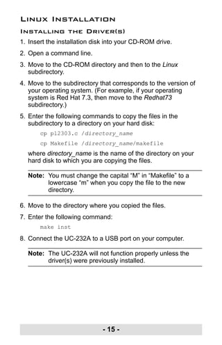 - 15 -
Linux Installation
Installing the Driver(s)
1. Insert the installation disk into your CD-ROM drive.
2. Open a command line.
3. Move to the CD-ROM directory and then to the Linux
subdirectory.
4. Move to the subdirectory that corresponds to the version of
your operating system. (For example, if your operating
system is Red Hat 7.3, then move to the Redhat73
subdirectory.)
5. Enter the following commands to copy the files in the
subdirectory to a directory on your hard disk:
cp pl2303.c /directory_name
cp Makefile /directory_name/makefile
where directory_name is the name of the directory on your
hard disk to which you are copying the files.
Note: You must change the capital “M” in “Makefile” to a
lowercase “m” when you copy the file to the new
directory.
6. Move to the directory where you copied the files.
7. Enter the following command:
make inst
8. Connect the UC-232A to a USB port on your computer.
Note: The UC-232A will not function properly unless the
driver(s) were previously installed.
uc232a.fm Page 15 Monday, July 23, 2007 3:36 PM
 