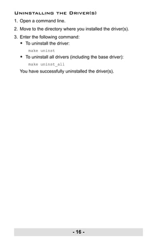 - 16 -
Uninstalling the Driver(s)
1. Open a command line.
2. Move to the directory where you installed the driver(s).
3. Enter the following command:
Š To uninstall the driver:
make uninst
Š To uninstall all drivers (including the base driver):
make uninst_all
You have successfully uninstalled the driver(s).
uc232a.fm Page 16 Monday, July 23, 2007 3:36 PM
 