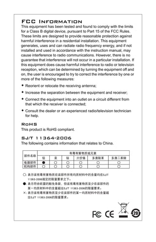 FCC Information
This equipment has been tested and found to comply with the limits
for a Class B digital device, pursuant to Part 15 of the FCC Rules.
These limits are designed to provide reasonable protection against
harmful interference in a residential installation. This equipment
generates, uses and can radiate radio frequency energy, and if not
installed and used in accordance with the instruction manual, may
cause interference to radio communications. However, there is no
guarantee that interference will not occur in a particular installation. If
this equipment does cause harmful interference to radio or television
reception, which can be determined by turning the equipment off and
on, the user is encouraged to try to correct the interference by one or
more of the following measures:
Š Reorient or relocate the receiving antenna;
Š Increase the separation between the equipment and receiver;
Š Connect the equipment into an outlet on a circuit different from
that which the receiver is connected;
Š Consult the dealer or an experienced radio/television technician
for help.
RoHS
This product is RoHS compliant.
SJ/T 11364-2006
The following contains information that relates to China.
uc232a.fm Page 2 Monday, July 23, 2007 3:36 PM
 