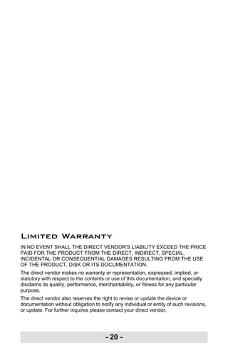 - 20 -
Limited Warranty
IN NO EVENT SHALL THE DIRECT VENDOR'S LIABILITY EXCEED THE PRICE
PAID FOR THE PRODUCT FROM THE DIRECT, INDIRECT, SPECIAL,
INCIDENTAL OR CONSEQUENTIAL DAMAGES RESULTING FROM THE USE
OF THE PRODUCT, DISK OR ITS DOCUMENTATION.
The direct vendor makes no warranty or representation, expressed, implied, or
statutory with respect to the contents or use of this documentation, and specially
disclaims its quality, performance, merchantability, or fitness for any particular
purpose.
The direct vendor also reserves the right to revise or update the device or
documentation without obligation to notify any individual or entity of such revisions,
or update. For further inquires please contact your direct vendor.
uc232a.fm Page 20 Monday, July 23, 2007 3:36 PM
 