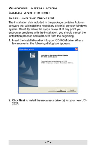 - 7 -
Windows Installation
(2000 and higher)
Installing the Driver(s)
The installation disk included in the package contains Autorun
software that will install the necessary driver(s) on your Windows
system. Carefully follow the steps below. If at any point you
encounter problems with the installation, you should cancel the
installation process and start over from the beginning.
1. Insert the installation disk into your CD-ROM drive. After a
few moments, the following dialog box appears:
2. Click Next to install the necessary driver(s) for your new UC-
232A.
uc232a.fm Page 7 Monday, July 23, 2007 3:36 PM
 