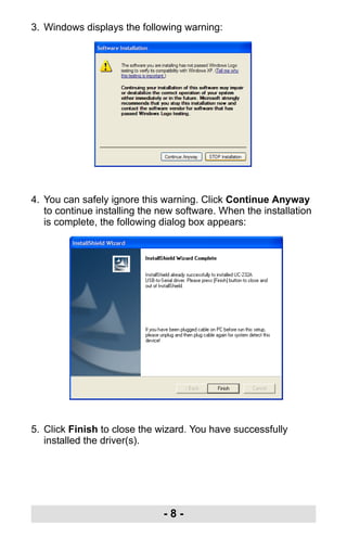 - 8 -
3. Windows displays the following warning:
4. You can safely ignore this warning. Click Continue Anyway
to continue installing the new software. When the installation
is complete, the following dialog box appears:
5. Click Finish to close the wizard. You have successfully
installed the driver(s).
uc232a.fm Page 8 Monday, July 23, 2007 3:36 PM
 
