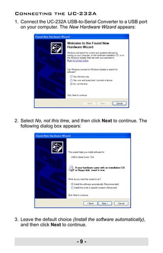 - 9 -
Connecting the UC-232A
1. Connect the UC-232A USB-to-Serial Converter to a USB port
on your computer. The New Hardware Wizard appears:
2. Select No, not this time, and then click Next to continue. The
following dialog box appears:
3. Leave the default choice (Install the software automatically),
and then click Next to continue.
uc232a.fm Page 9 Monday, July 23, 2007 3:36 PM
 