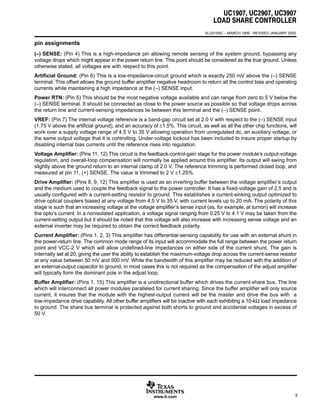 UC1907, UC2907, UC3907
LOAD SHARE CONTROLLER
ą
SLUS165C – MARCH 1999 - REVISED JANUARY 2002
5www.ti.com
pin assignments
(–) SENSE: (Pin 4) This is a high-impedance pin allowing remote sensing of the system ground, bypassing any
voltage drops which might appear in the power return line. This point should be considered as the true ground. Unless
otherwise stated, all voltages are with respect to this point.
Artificial Ground: (Pin 6) This is a low-impedance-circuit ground which is exactly 250 mV above the (–) SENSE
terminal. This offset allows the ground buffer amplifier negative headroom to return all the control bias and operating
currents while maintaining a high impedance at the (–) SENSE input.
Power RTN: (Pin 5) This should be the most negative voltage available and can range from zero to 5 V below the
(–) SENSE terminal. It should be connected as close to the power source as possible so that voltage drops across
the return line and current-sensing impedances lie between this terminal and the (–) SENSE point.
VREF: (Pin 7) The internal voltage reference is a band-gap circuit set at 2.0 V with respect to the (–) SENSE input
(1.75 V above the artificial ground), and an accuracy of ±1.5%. This circuit, as well as all the other chip functions, will
work over a supply voltage range of 4.5 V to 35 V allowing operation from unregulated dc, an auxiliary voltage, or
the same output voltage that it is controlling. Under-voltage lockout has been included to insure proper startup by
disabling internal bias currents until the reference rises into regulation.
Voltage Amplifier: (Pins 11, 12) This circuit is the feedback-control-gain stage for the power module’s output-voltage
regulation, and overall-loop compensation will normally be applied around this amplifier. Its output will swing from
slightly above the ground return to an internal clamp of 2.0 V. The reference trimming is performed closed loop, and
measured at pin 11, (+) SENSE. The value is trimmed to 2 V ±1.25%.
Drive Amplifier: (Pins 8, 9, 12) This amplifier is used as an inverting buffer between the voltage amplifier’s output
and the medium used to couple the feedback signal to the power controller. It has a fixed-voltage gain of 2.5 and is
usually configured with a current-setting resistor to ground. This establishes a current-sinking output optimized to
drive optical couplers biased at any voltage from 4.5 V to 35 V, with current levels up to 20 mA. The polarity of this
stage is such that an increasing voltage at the voltage amplifier’s sense input (as, for example, at turnon) will increase
the opto’s current. In a nonisolated application, a voltage signal ranging from 0.25 V to 4.1 V may be taken from the
current-setting output but it should be noted that this voltage will also increase with increasing sense voltage and an
external inverter may be required to obtain the correct feedback polarity.
Current Amplifier: (Pins 1, 2, 3) This amplifier has differential-sensing capability for use with an external shunt in
the power-return line. The common mode range of its input will accommodate the full range between the power return
point and VCC-2 V which will allow undefined-line impedances on either side of the current shunt. The gain is
internally set at 20, giving the user the ability to establish the maximum-voltage drop across the current-sense resistor
at any value between 50 mV and 500 mV. While the bandwidth of this amplifier may be reduced with the addition of
an external-output capacitor to ground, in most cases this is not required as the compensation of the adjust amplifier
will typically form the dominant pole in the adjust loop.
Buffer Amplifier: (Pins 1, 15) This amplifier is a unidirectional buffer which drives the current-share bus. The line
which will interconnect all power modules paralleled for current sharing. Since the buffer amplifier will only source
current, it insures that the module with the highest-output current will be the master and drive the bus with a
low-impedance drive capability. All other buffer amplifiers will be inactive with each exhibiting a 10-kΩ load impedance
to ground. The share bus terminal is protected against both shorts to ground and accidental voltages in excess of
50 V.
 