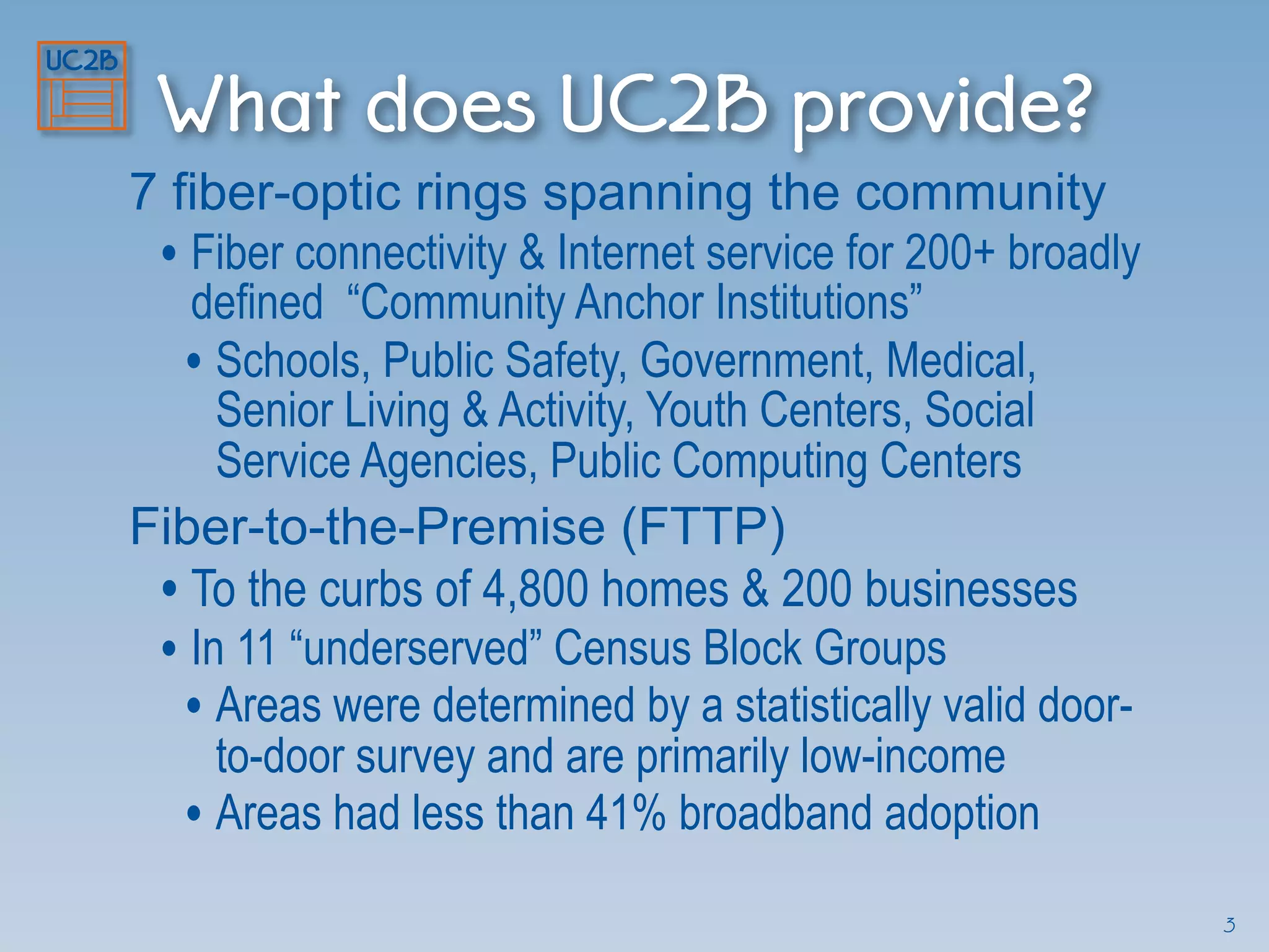What does UC2B provide?
7 fiber-optic rings spanning the community
• Fiber connectivity & Internet service for 200+ broadly
defined “Community Anchor Institutions”
• Schools, Public Safety, Government, Medical,
Senior Living & Activity, Youth Centers, Social
Service Agencies, Public Computing Centers
Fiber-to-the-Premise (FTTP)
• To the curbs of 4,800 homes & 200 businesses
• In 11 “underserved” Census Block Groups
• Areas were determined by a statistically valid door-
to-door survey and are primarily low-income
• Areas had less than 41% broadband adoption
3
 