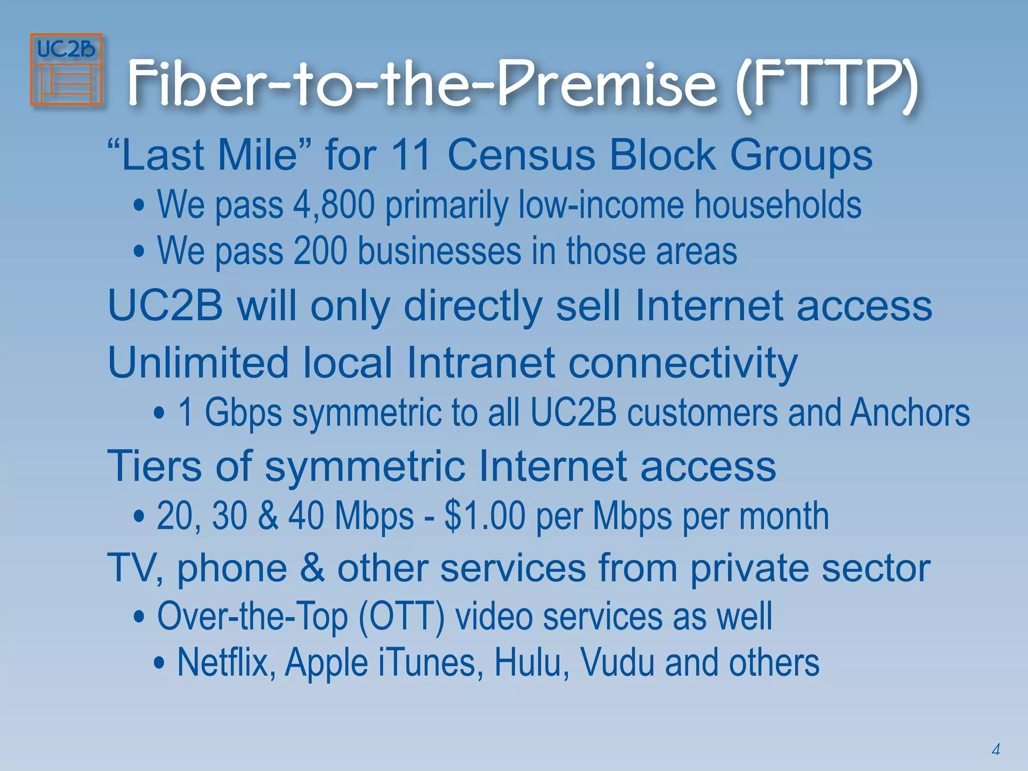 Fiber-to-the-Premise (FTTP)
“Last Mile” for 11 Census Block Groups
• We pass 4,800 primarily low-income households
• We pass 200 businesses in those areas
UC2B will only directly sell Internet access
Unlimited local Intranet connectivity
• 1 Gbps symmetric to all UC2B customers and Anchors
Tiers of symmetric Internet access
• 20, 30 & 40 Mbps - $1.00 per Mbps per month
TV, phone & other services from private sector
• Over-the-Top (OTT) video services as well
• Netflix, Apple iTunes, Hulu, Vudu and others
4
 