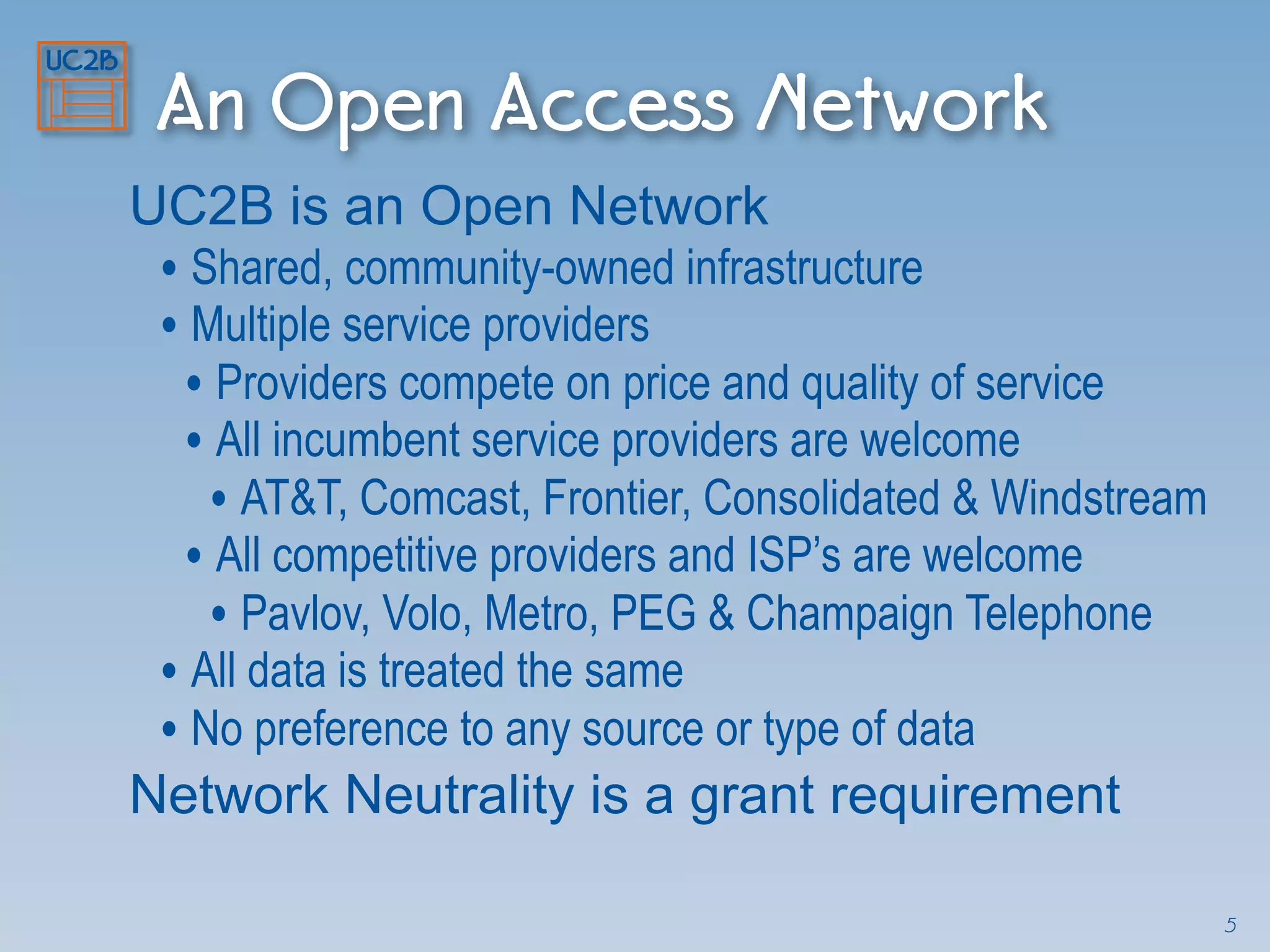 An Open Access Network
UC2B is an Open Network
• Shared, community-owned infrastructure
• Multiple service providers
• Providers compete on price and quality of service
• All incumbent service providers are welcome
• AT&T, Comcast, Frontier, Consolidated & Windstream
• All competitive providers and ISP’s are welcome
• Pavlov, Volo, Metro, PEG & Champaign Telephone
• All data is treated the same
• No preference to any source or type of data
Network Neutrality is a grant requirement
5
 