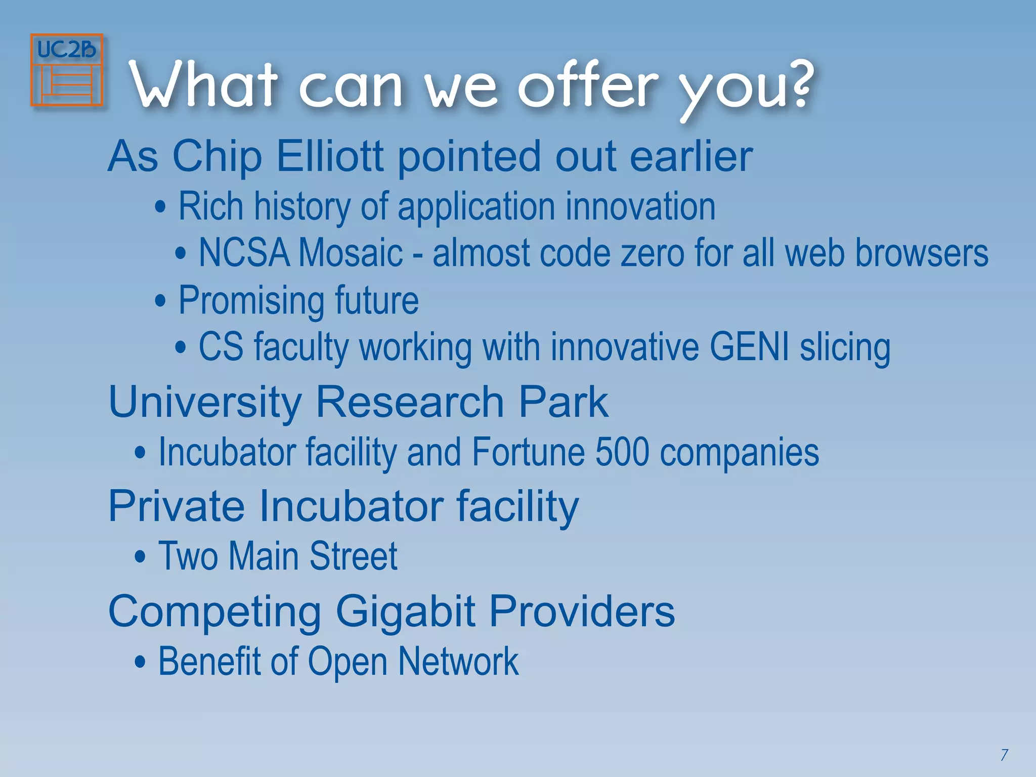 What can we offer you?
As Chip Elliott pointed out earlier
• Rich history of application innovation
• NCSA Mosaic - almost code zero for all web browsers
• Promising future
• CS faculty working with innovative GENI slicing
University Research Park
• Incubator facility and Fortune 500 companies
Private Incubator facility
• Two Main Street
Competing Gigabit Providers
• Benefit of Open Network
7
 