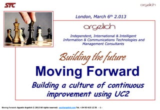 London, March 6th 2.013


          Foto Estrategia
                                                                    Independent, International & Intelligent
                                                                Information & Communications Technologies and
                                                                           Management Consultants



                                                          Building the future
                                  Moving Forward
                              Building a culture of continuous
                                   improvement using UC2
Moving Forward. Agustín Argelich © 2013 All rights reserved. aac@argelich.com Tel. +34 93 415 12 35 - 1 -
 