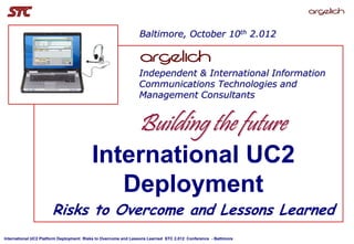 Baltimore, October 10th 2.012



                                                                Independent & International Information
                                                                Communications Technologies and
                                                                Management Consultants


                                                                Building the future
                                         International UC2
                                            Deployment
                       Risks to Overcome and Lessons Learned
International UC2 Platform Deployment: Risks to Overcome and Lessons Learned STC 2.012 Conference - Baltimore
 