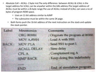 • Absolute Call – ACALL- 2 byte inst.The only difference between ACALL & LCALL is the
target address for LCALL can be anywher within the 64k address.The target address of
ACALL must be within a 2k byte range.The use of ACALL instead of LCALL can save a no of
bytes of program ROM space.
• Uses an 11-bit address similar to AJMP
• The subroutine must be within the same 2K page.
• Both forms push the 16-bit address of the next instruction on the stack and update
the stack pointer.
 