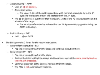 – Absolute Jump – AJMP
• Uses an 11-bit address.
• 2 byte instruction
– The upper 3-bits of the address combine with the 5-bit opcode to form the 1st
byte and the lower 8-bits of the address form the 2nd byte.
• The 11-bit address is substituted for the lower 11-bits of the PC to calculate the 16-bit
address of the target.
– The location referenced must be within the 2K Byte memory page containing the
AJMP instruction.
– Indirect Jump – JMP
• JMP @A + DPTR
• The 8051 provides 2 forms for the return instruction:
– Return from subroutine – RET
• Pop the return address from the stack and continue execution there.
– Return from ISV – RETI
• Pop the return address from the stack.
• Restore the interrupt logic to accept additional interrupts at the same priority level as
the one just processed.
• Continue execution at the address retrieved from the stack.
• The PSW is not automatically restored.
 