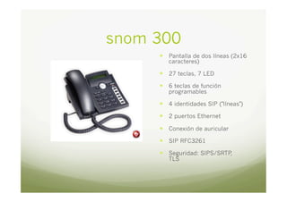 snom 300
—  Pantalla de dos líneas (2x16
caracteres)

—  27 teclas, 7 LED
—  6 teclas de función
programables

—  4 identidades SIP ("líneas")
—  2 puertos Ethernet
—  Conexión de auricular
—  SIP RFC3261
—  Seguridad: SIPS/SRTP
,
TLS

 
