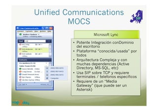 Unified Communications
MOCS
•  Potente Integración conDominio
del escritorio
•  Plataforma “conocida/usada” por
todos
•  Arquitectura Compleja y con
muchas dependencias (Active
Directory, MS-SQL, etc)‫‏‬
•  Usa SIP sobre TCP y requiere
terminales / telefonos especificos
•  Requiere de un “Media
Gateway” (que puede ser un
Asterisk)‫‏‬

 