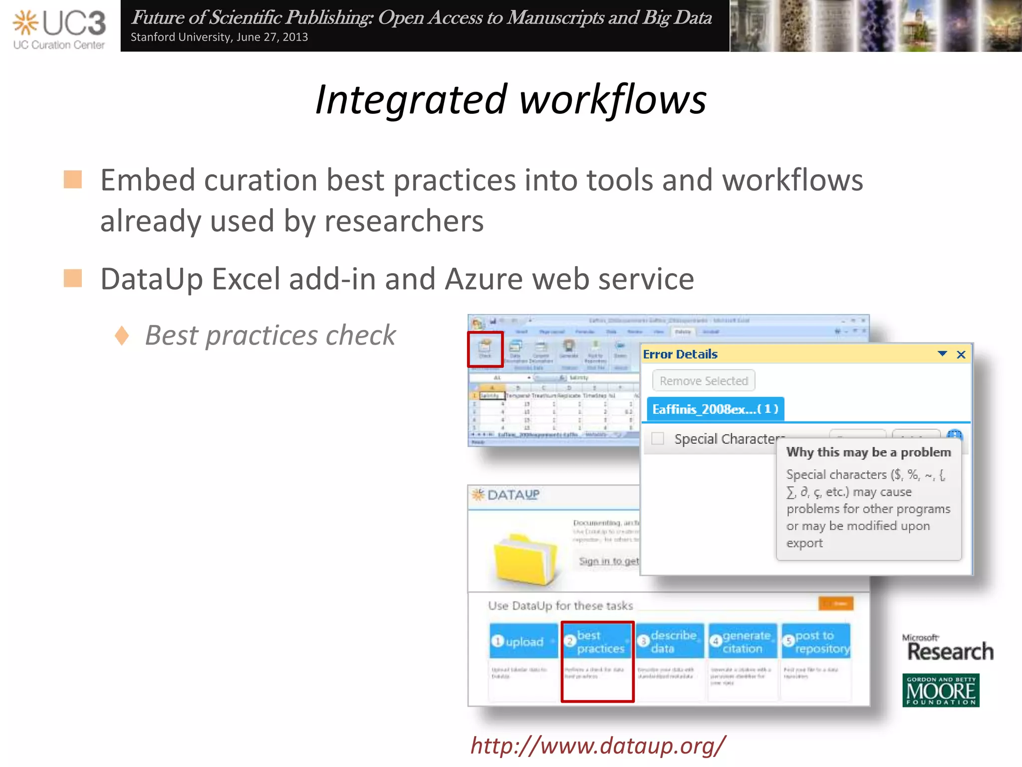 Future of Scientific Publishing: Open Access to Manuscripts and Big Data
Stanford University, June 27, 2013
Data use agreements
 Maintain control over the dissemination of research results
through click-through DUAs
 Assert explicit license requirements and terms of use
 Notification of consumer acceptance
Cf. Brazhnik and Jones (2007), “Anatomy of data integration,” Journal of Biomedical Informatics 40(3): 252-
69, doi:10.1016/j.jbi.2006.09.001
From: no-reply-merritt@ucop.edu
Subject:Merritt DUA acceptance
Name: Stephen Abrams
Affiliation: California Digital Library
Collection: UCSF DataShare
Object: Frontotemporal Lobar Degeneration (FTLD)
Date: 2013-05-3109:50:34PDT
Terms of use: As part of this agreement, Consumer submits to the following
statements:
(1) I will receive access to de-identified data and will not attempt to establish the
identity of any of the study subjects.
(2) I will share these data only with my immediate co-workers, and I will not transfer
these data to other research groups. I understand that these data are available to
other research groups through the process by which I obtain them.
(3) I will require anyone in my group who utilizes these data, or anyone with whom I
share these data to comply with this data use agreement
...
http://datashare.ucsf.edu/
 