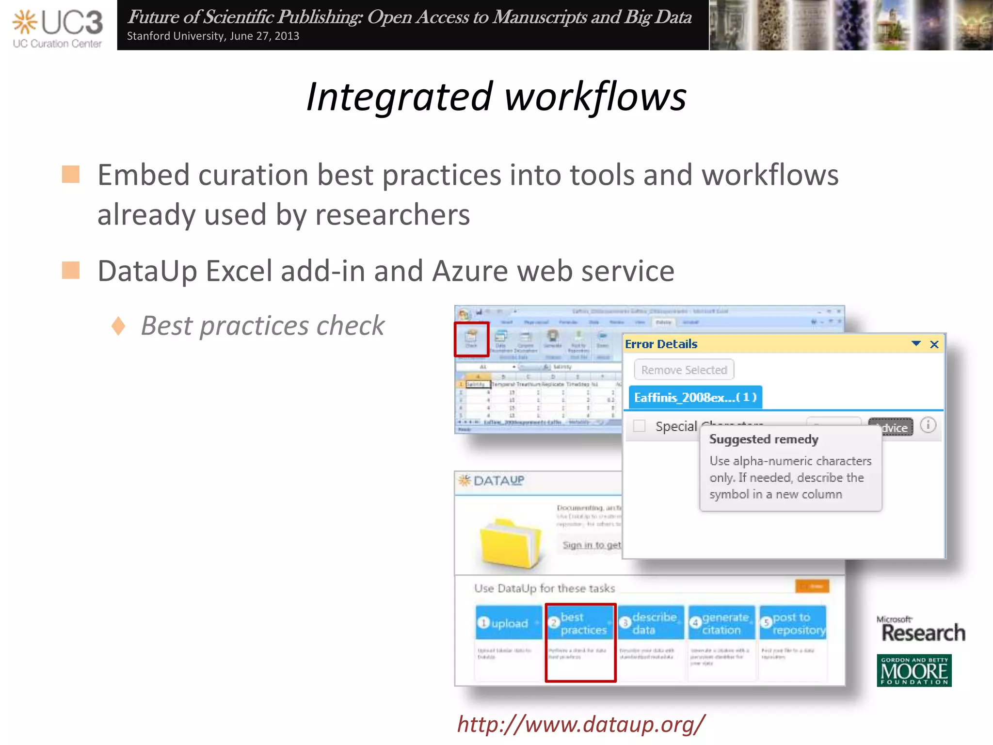 Future of Scientific Publishing: Open Access to Manuscripts and Big Data
Stanford University, June 27, 2013
Data use agreements
 Maintain control over the dissemination of research results
through click-through DUAs
 Assert explicit license requirements and terms of use
 Notification of consumer acceptance
Cf. Brazhnik and Jones (2007), “Anatomy of data integration,” Journal of Biomedical Informatics 40(3): 252-
69, doi:10.1016/j.jbi.2006.09.001
 Next steps …
 Disciplinary survey of current DUA practice
 Collaborate with Creative Commons to establish “model” DUAs
 