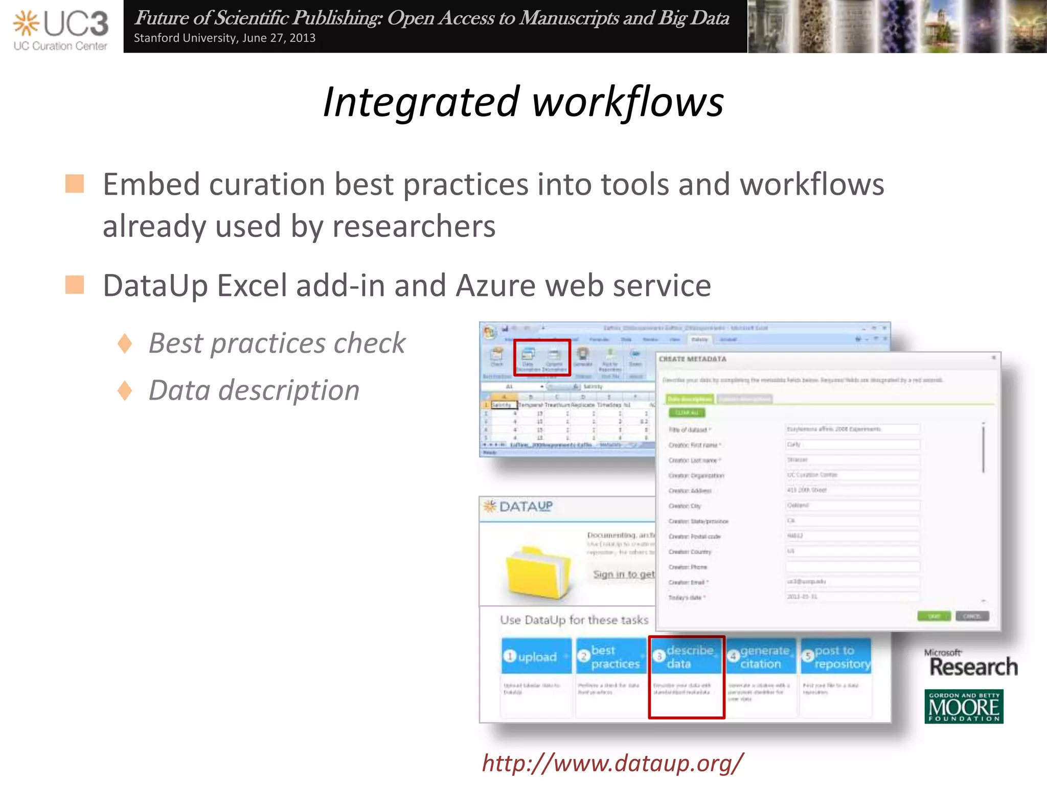 Future of Scientific Publishing: Open Access to Manuscripts and Big Data
Stanford University, June 27, 2013
Data management planning
 Researchers are being asked to plan for data curation by
institutional policy and as a pre-condition for publication and
grant funding
Cf. Office of Science and Technology Policy (2013), Increasing Access to the Results of Federally Funded
Scientific Research, www.whitehouse.gov/sites/default/files/microsites/ostp/ostp_public_access_
memo_2013.pdf
 