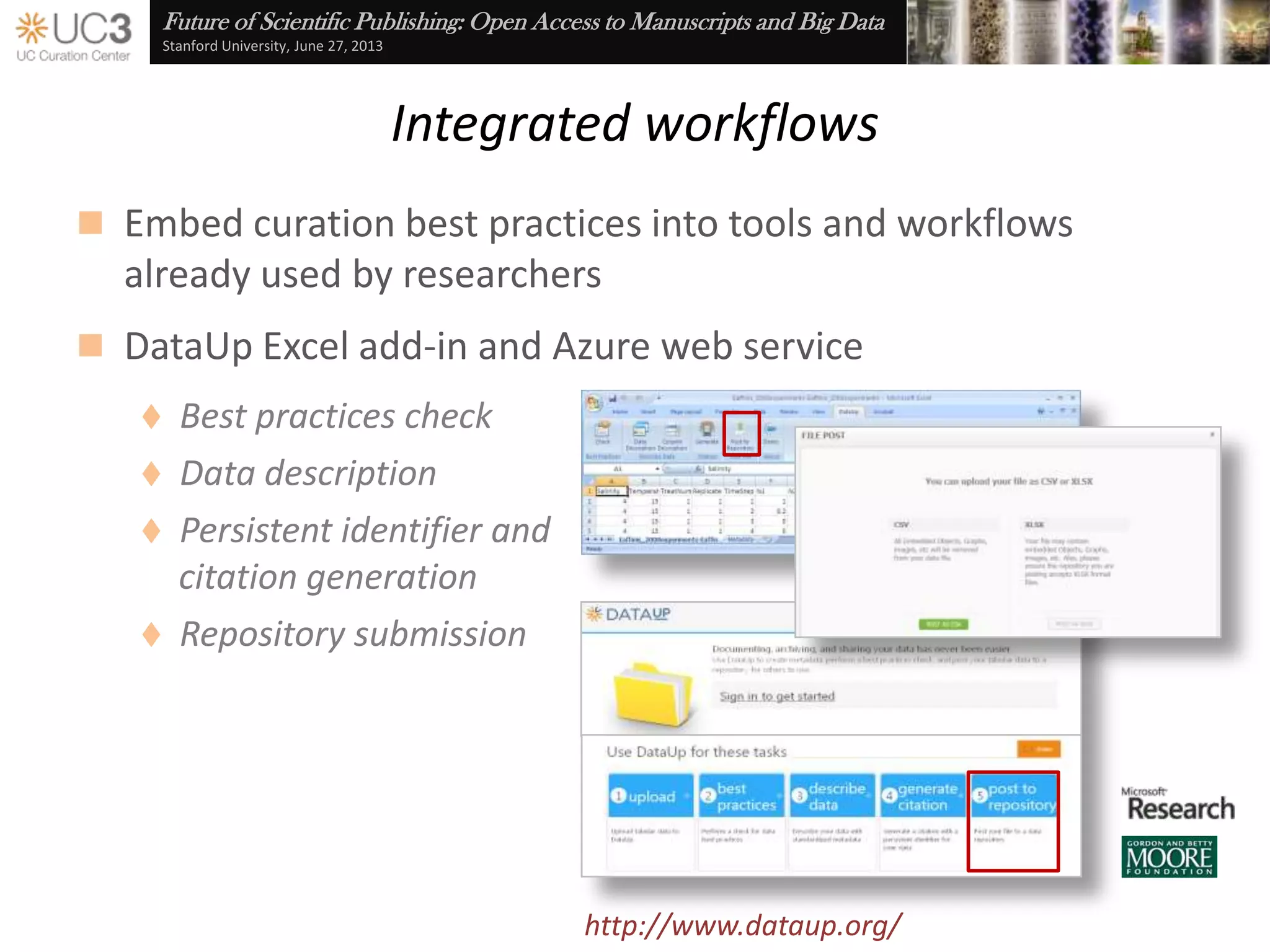 Future of Scientific Publishing: Open Access to Manuscripts and Big Data
Stanford University, June 27, 2013
Removing barriers, providing incentives
 “Access to and sharing of data are essential for the conduct
and advancement of science”
— Arzberger et al. (2004), “Promoting access to public research data for
scientific, economic, and social development,” Data Science Journal 3: 135-
52, doi:10.2481/dsj.3.135
 Libraries are a natural partner for the research community
 Deep and broad experience in the curation, preservation, and
dissemination of digital assets
 Subject area specialization in
science, technology, engineering, and mathematics
 Collaborations with campus IT groups and data centers
 