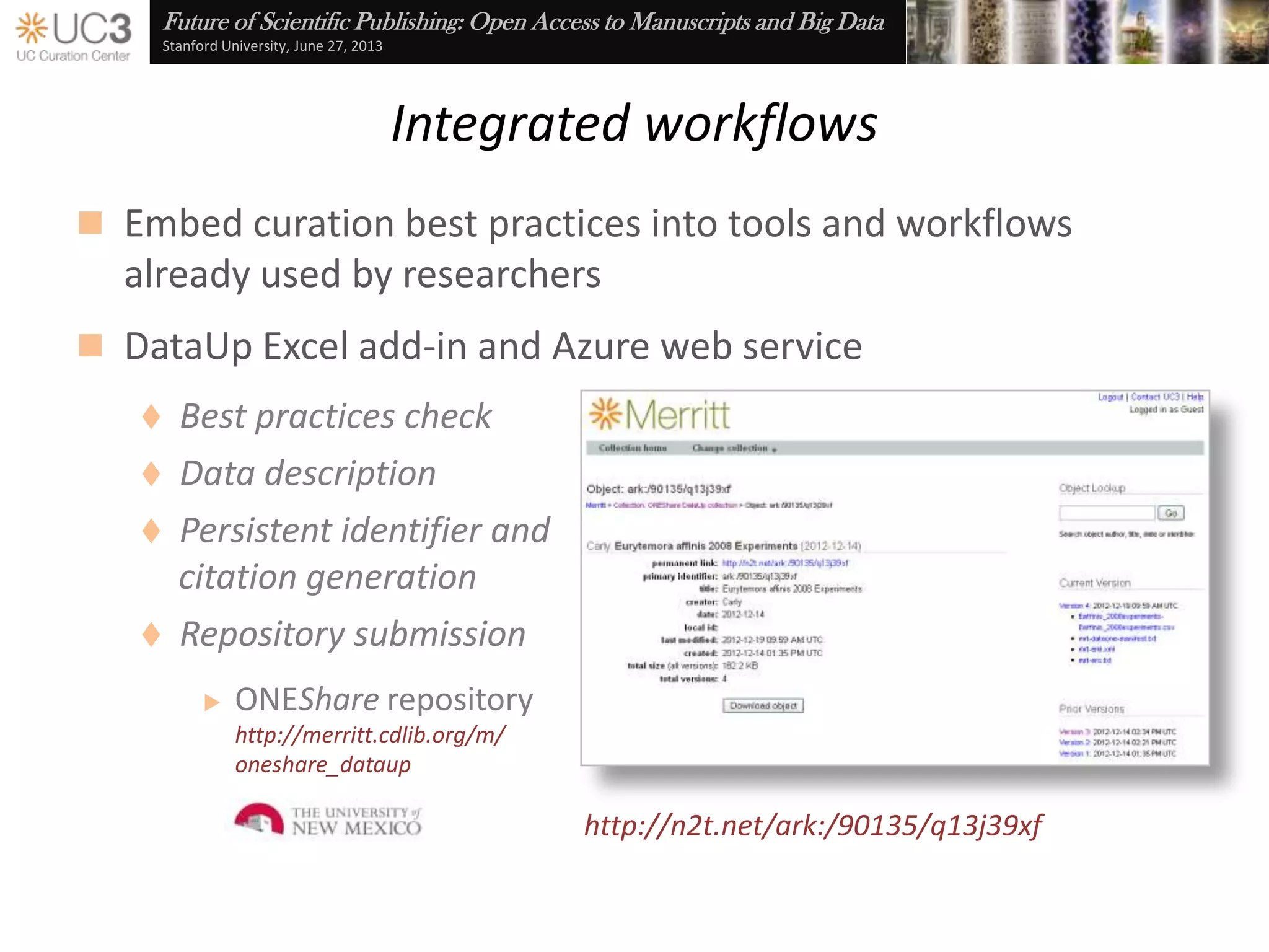 Future of Scientific Publishing: Open Access to Manuscripts and Big Data
Stanford University, June 27, 2013
Removing barriers, providing incentives
 Libraries are a natural partner for the research community
 Effective discovery through … Data publication and citation
 Maintain control through … Data use agreements
 Familiar processes through … Embedded best practices
 Guidance and resources through …Data management planning
www.slideshare.net/UC3/uc3-librariesandcurationbarriersandincentives
www.cdlib.org/uc3
uc3@ucop.edu
n2t.net/ezid datashare.ucsf.edu merritt.cdlib.org dmptool.orgdataup.org
 