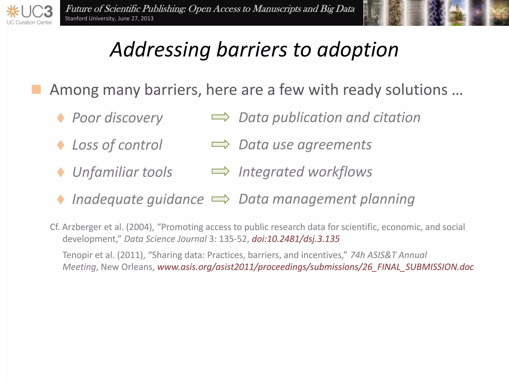 Future of Scientific Publishing: Open Access to Manuscripts and Big Data
Stanford University, June 27, 2013
Addressing barriers to adoption
 Critical issues on both the demand…
 Poor discovery
and supply side …
 Unfamiliar processes
 Loss of control
 Inadequate guidance
Cf. Schäfer et al. (2011), Baseline Report on Drivers and Barriers in Data Sharing, hdl:10013/epic.39262
 Better access to tools and resources
Embedded best practices
Data use agreements
Data management planning
Data publication and citation
n2t.net/ezid datashare.ucsf.edu merritt.cdlib.org dmptool.orgdataup.org
 