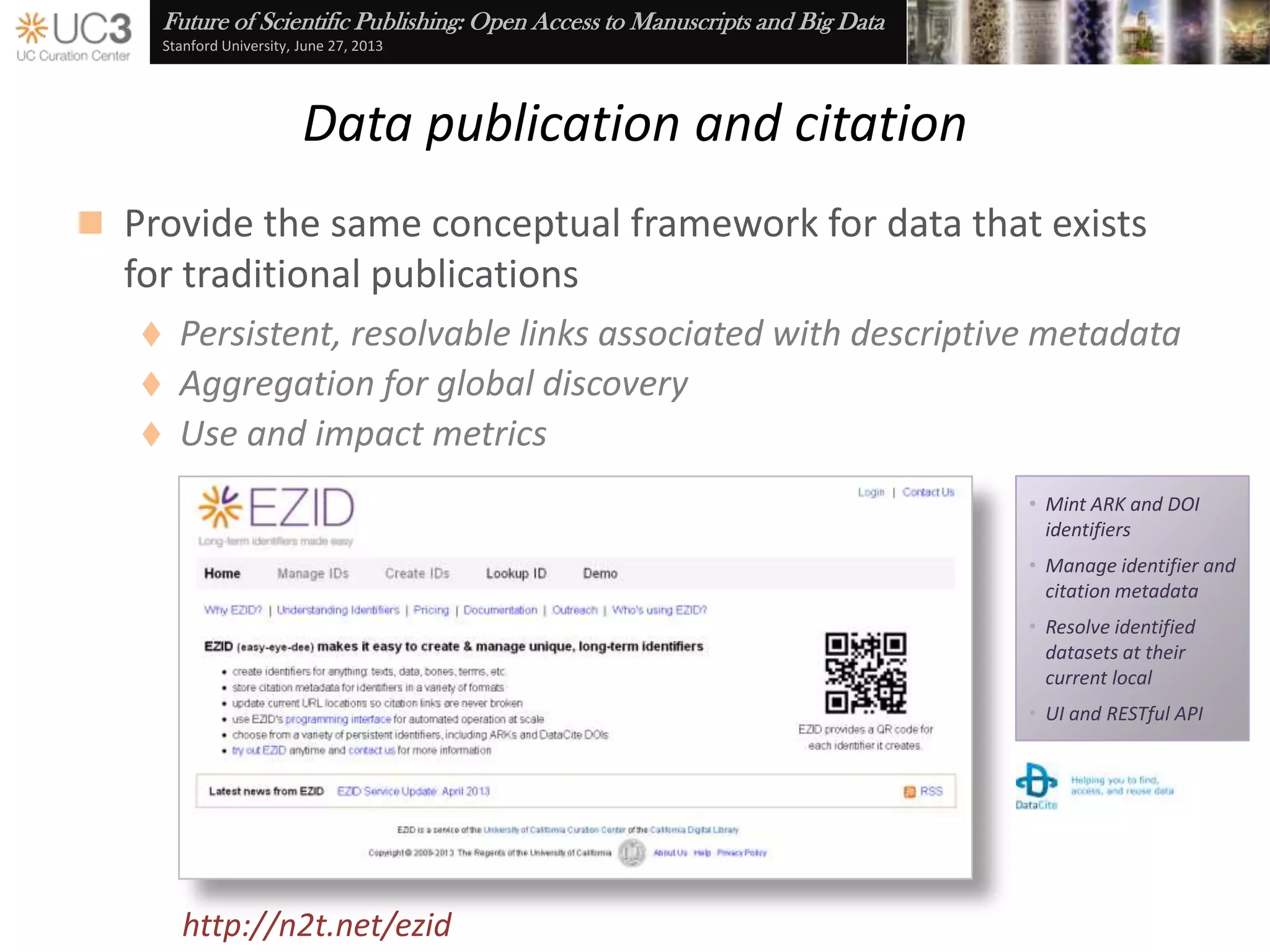 Future of Scientific Publishing: Open Access to Manuscripts and Big Data
Stanford University, June 27, 2013
Data publication and citation
 Provide the same infrastructural support for data that exists
for traditional publications
 Unique, actionable identifiers
 Stable citation
 Bi-directional references between publications and the data that
underlay their analysis, synthesis, and summarization
 Discovery via disciplinary portals, catalogs, and web searches
 Use and impact metrics
www.flickr.com/photos/fotobib/5555065521 www.flickr.com/photos/minhmeoinfo/4597866532
 
