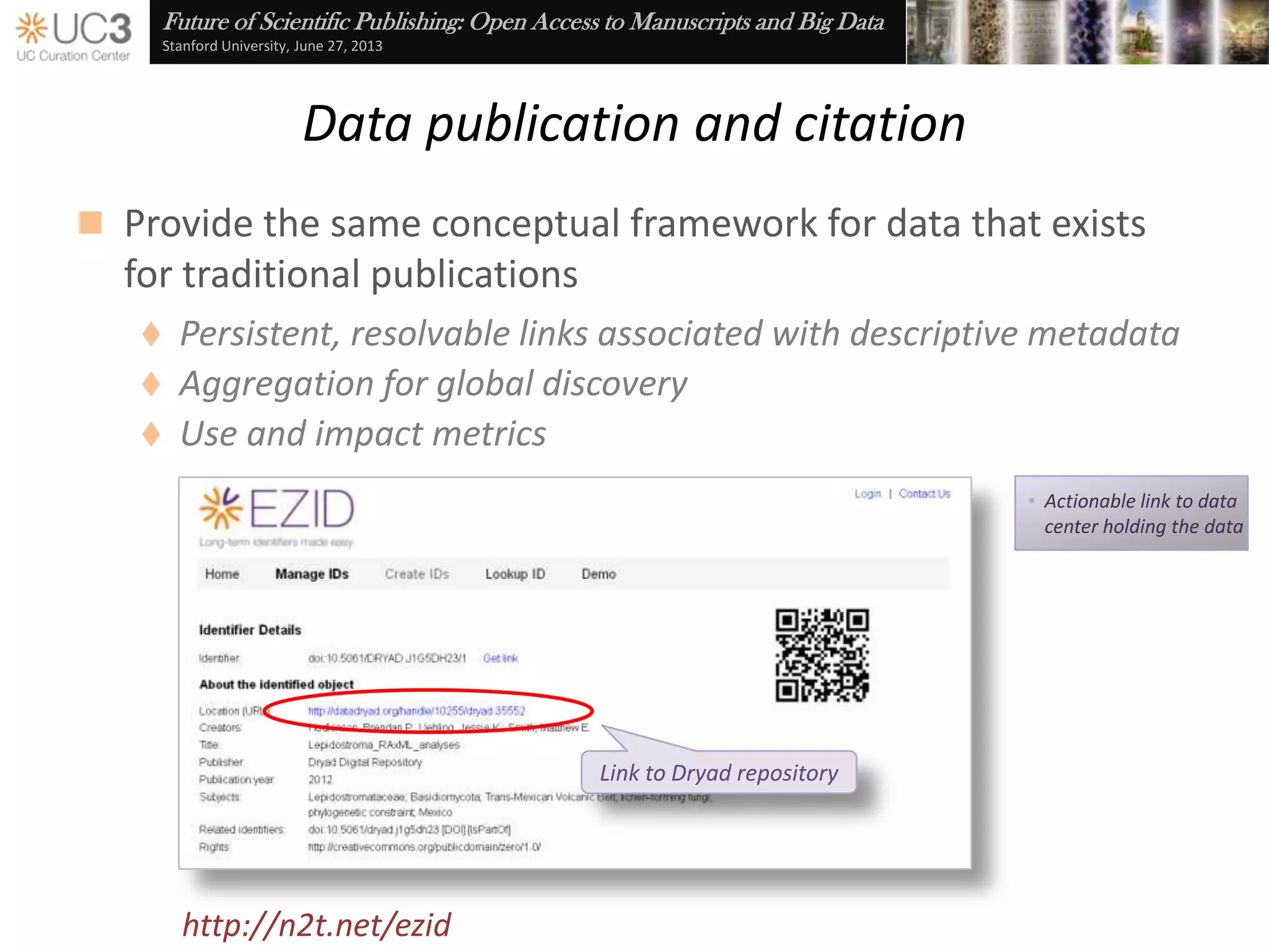 Future of Scientific Publishing: Open Access to Manuscripts and Big Data
Stanford University, June 27, 2013
Data publication and citation
 Provide the same infrastructural support for data that exists
for traditional publications
http://n2t.net/ezid
 ARK and DOI identifiers
 Descriptive metadata
 Resolution targets
 Aggregation by DataCite
(and soon) Primo and Web of Knowledge
 