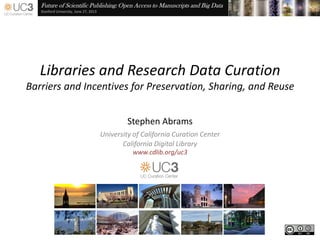 Future of Scientific Publishing: Open Access to Manuscripts and Big Data
Stanford University, June 27, 2013
Libraries and Research Data Curation
Barriers and Incentives for Preservation, Sharing, and Reuse
Stephen Abrams
University of California Curation Center
California Digital Library
www.cdlib.org/uc3
 