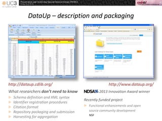 DataUp – description and packaging
http://dataup.cdlib.org/ http://www.dataup.org/
What researchers don’t need to know
 Schema definition and XML syntax
 Identifier registration procedures
 Citation format
 Repository packaging and submission
 Harvesting for aggregation
2013 Innovation Award winner
Recently funded project
 Functional enhancements and open
source community development
NSF
 