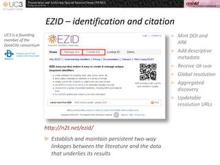EZID – identification and citation
http://n2t.net/ezid/
UC3 is a founding
member of the
DataCite consortium
 Mint DOI and
ARK
 Add descriptive
metadata
 Receive QR code
 Global resolution
 Aggregated
discovery
 Updatable
resolution URLs
 Establish and maintain persistent two-way
linkages between the literature and the data
that underlies its results
 