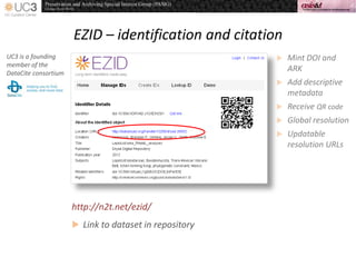 EZID – identification and citation
UC3 is a founding
member of the
DataCite consortium
 Mint DOI and
ARK
 Add descriptive
metadata
 Receive QR code
 Global resolution
 Updatable
resolution URLs
 Link to dataset in repository
http://n2t.net/ezid/
 