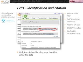 EZID – identification and citation
UC3 is a founding
member of the
DataCite consortium
 Mint DOI and
ARK
 Add descriptive
metadata
 Receive QR code
 Global resolution
 Updatable
resolution URLs
 Link from dataset landing page to article
citing the data
 