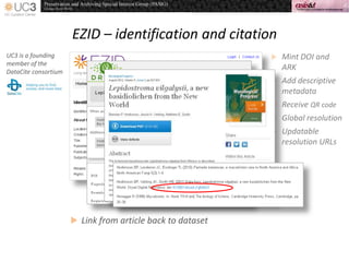 EZID – identification and citation
UC3 is a founding
member of the
DataCite consortium
 Mint DOI and
ARK
 Add descriptive
metadata
 Receive QR code
 Global resolution
 Updatable
resolution URLs
 Link from article back to dataset
 